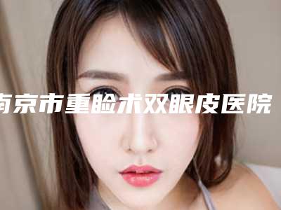南京市重睑术双眼皮医院在榜名单top10名单速看(南京安黛尔美容你比较中意哪一家)