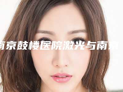 南京鼓楼医院激光与南京玄武智美颜和医疗美容技术比拼,实力一清二楚