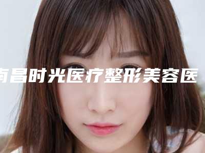 南昌时光医疗整形美容医院哪些好-推荐杨勇医生,李树平医生