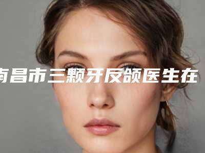 南昌市三颗牙反颌医生在榜名单前十名贴心推荐-南昌市修志夫口腔医生
