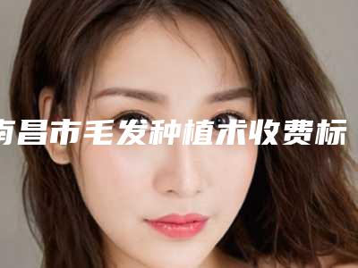 南昌市毛发种植术收费标准参考-南昌市毛发种植术手术费用是多少啊