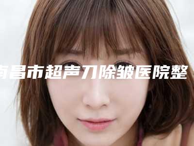 南昌市超声刀除皱医院整形top3名声在外（南昌市超声刀除皱整形医院）