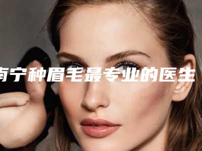 南宁种眉毛最专业的医生是哪个?