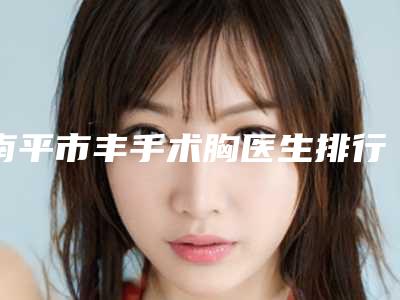 南平市丰手术胸医生排行榜前三名性价比高-口碑好(朱园静医生起擅长项目)