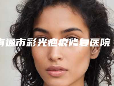 南通市彩光疤痕修复医院排名top10强全面汇总(南通市彩光疤痕修复整形医院)