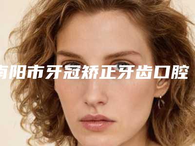 南阳市牙冠矫正牙齿口腔医生排行前十强都是哪个-刘旭光医生参考这几个准没错