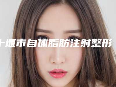 十堰市自体脂肪注射整形医院排行前十名大公开(十堰贝美家医疗美容诊所实力不相上下_)