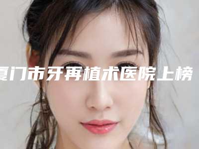厦门市牙再植术医院上榜清单前十强分享(厦门湖里瑞恩口腔门诊部看排名榜中相互比拼)