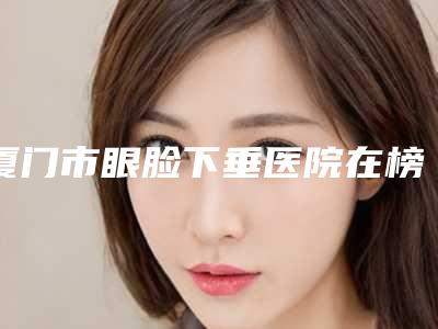 厦门市眼脸下垂医院在榜清单有哪些上榜(厦门臻医医疗美容门诊部评价不吭)