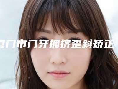 厦门市门牙拥挤歪斜矫正价格(价目)表全新版本公布-近8个月均价为18086元