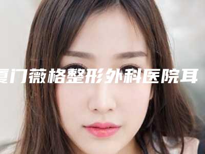 厦门薇格整形外科医院耳畸形矫正挂什么科-附整形费用表明细
