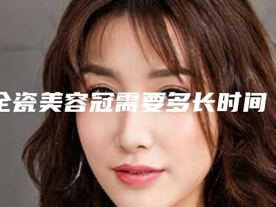 全瓷美容冠需要多长时间,价格大概多少