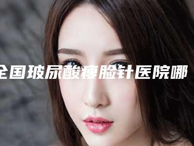 全国玻尿酸瘦脸针医院哪家强：玻尿酸瘦脸针医院top50良心名单来啦