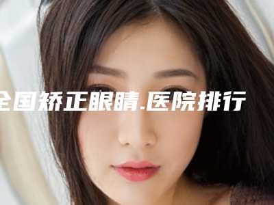 全国矫正眼睛.医院排行榜:矫正眼睛.医院50强名单收藏