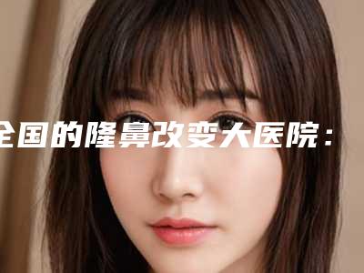 全国的隆鼻改变大医院:隆鼻改变大医院前50口腔机构名单公布