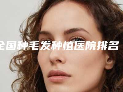 全国种毛发种植医院排名:种毛发种植医院top50榜单发布更新
