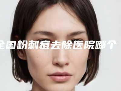 全国粉刺痘去除医院哪个比较好:粉刺痘去除医院top50汇集