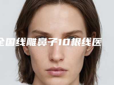 全国线雕鼻子10根线医院推荐:线雕鼻子10根线医院前50强哪几家做得好