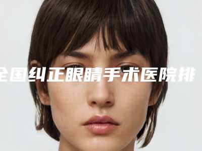 全国纠正眼睛手术医院排名榜top20强哪几家实力强-是医美健康守护者