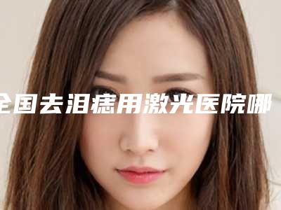 全国去泪痣用激光医院哪家强:去泪痣用激光医院前50位哪个较好