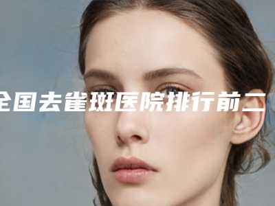 全国去雀斑医院排行前二十名强势出炉-技术实力很不错