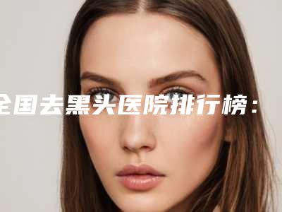 全国去黑头医院排行榜:去黑头医院强榜前50强权威机构评测
