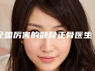 全国厉害的颧骨正骨医生:颧骨正骨医生前50名实力派代表