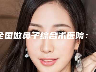 全国做鼻子综合术医院:鼻子综合术医院top50强专家资深点评