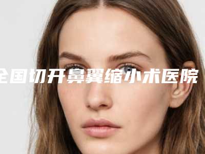 全国切开鼻翼缩小术医院推荐：切开鼻翼缩小术医院50强吐血推荐