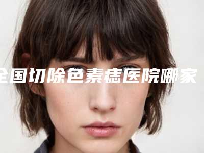 全国切除色素痣医院哪家好:切除色素痣医院前50佳详细榜单更新