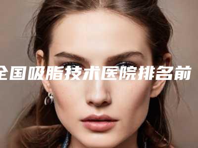 全国吸脂技术医院排名前二十名看过来-是实力派
