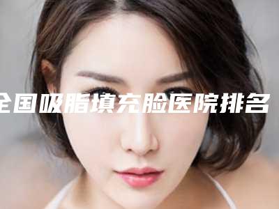 全国吸脂填充脸医院排名:吸脂填充脸医院前50权威有实力