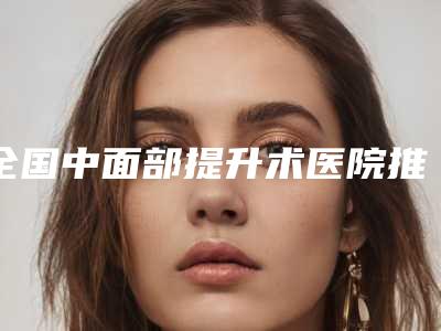 全国中面部提升术医院推荐:中面部提升术医院50强实力一览