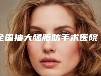 全国抽大腿脂肪手术医院在榜名单前二十名全新介绍-公私医生都有盘点