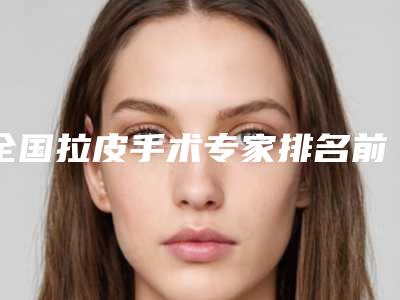 全国拉皮手术专家排名前十Top榜收藏!穆宝安柳民熙_大咖横评
