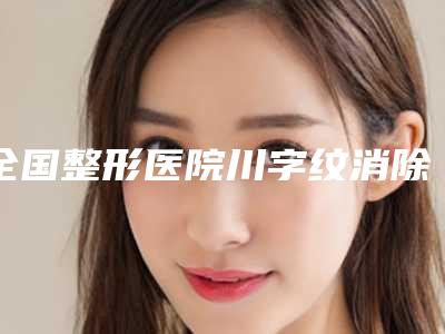 全国整形医院川字纹消除手术哪个医院好:川字纹消除手术医院top50综合技术发布