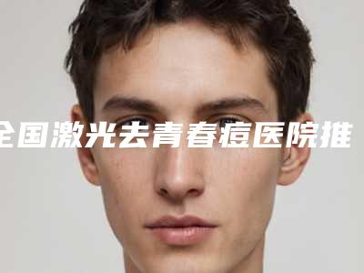 全国激光去青春痘医院推荐:激光去青春痘医院top50强名气远播