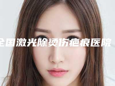 全国激光除烫伤疤痕医院哪家好:激光除烫伤疤痕医院top50点评