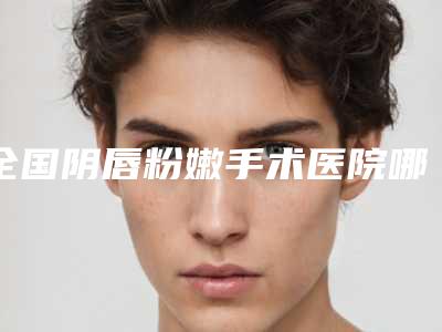 全国阴唇粉嫩手术医院哪家好:阴唇粉嫩手术医院top50强名家云集
