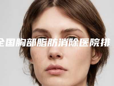 全国胸部脂肪消除医院排名榜前二十名权威榜单表-口碑靠谱