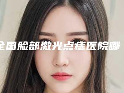 全国脸部激光点痣医院哪家强:脸部激光点痣医院50强都有哪几个