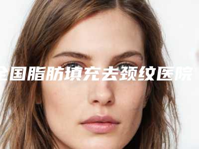 全国脂肪填充去颈纹医院排名:脂肪填充去颈纹医院前50最新收录