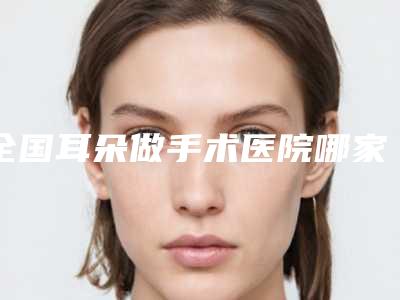 全国耳朵做手术医院哪家强:耳朵做手术医院前50名深得网友心