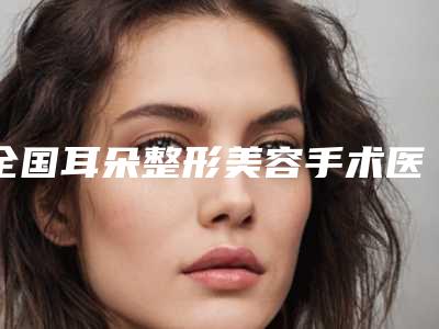 全国耳朵整形美容手术医院排行前二十种草推荐-口碑实力在线