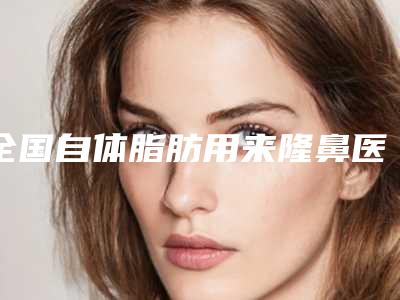 全国自体脂肪用来隆鼻医院排名:自体脂肪用来隆鼻医院前50强媒体评测