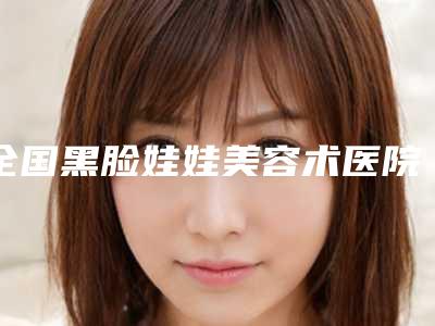 全国黑脸娃娃美容术医院哪家强:黑脸娃娃美容术医院top50强名单请签收