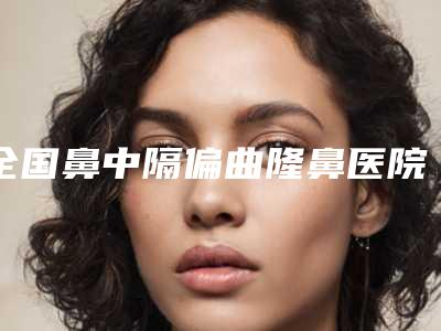全国鼻中隔偏曲隆鼻医院在榜名单top20种草-等公立医美技术怎么样