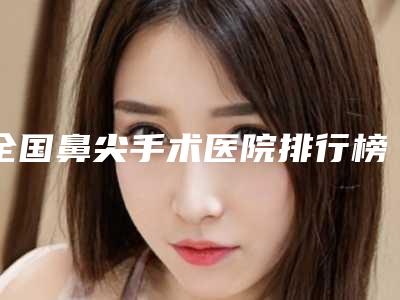 全国鼻尖手术医院排行榜：鼻尖手术医院top50哪家更权威