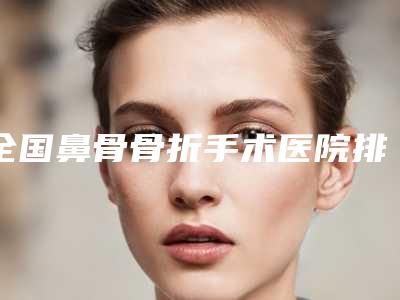 全国鼻骨骨折手术医院排行强榜top20强一览表公布-均上榜