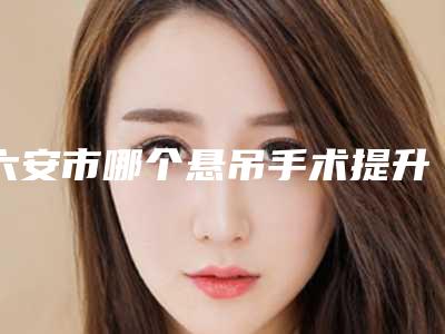六安市哪个悬吊手术提升医院好(裕安菲凡医学美容门诊部再入围)